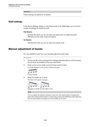 Page 1195Additional note and rest formatting
Handling beaming
1195
IMPORTANTIMPORTANTIMPORTANTIMPORTANT
These settings are global for all staves.
Staff settings
In the Score Settings dialog, on the Options tab of the Staff page, you can find a 
couple of settings for beams as well:
Flat Beams
Activate this when you do not want any slant at all, no matter the pitch 
difference of the notes under the beams.
No Beams
Activate this when you do not want any beams at all.
Manual adjustment of beams
For very detailed...