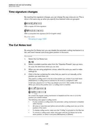 Page 1197Additional note and rest formatting
About tied notes
1197
Time signature changes
By inserting time signature changes, you can change the way notes are cut. This is 
done in the same way as when you specify how beamed notes are grouped.
With a regular 4/4 time signature
With a composite time signature (3+2+3 eighth notes)
RELATED LINKS
Grouping on page 1204
The Cut Notes tool
By using the Cut Notes tool, you can disable the automatic cutting mechanism in a 
bar, and insert manual cuts at any given...