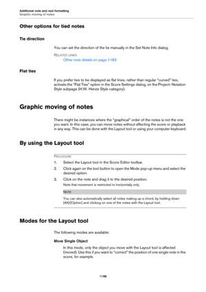Page 1198Additional note and rest formatting
Graphic moving of notes
1198
Other options for tied notes
Tie direction
You can set the direction of the tie manually in the Set Note Info dialog.
RELATED LINKS
Other note details on page 1183
Flat ties
If you prefer ties to be displayed as flat lines, rather than regular “curved” ties, 
activate the “Flat Ties” option in the Score Settings dialog, on the Project–Notation 
Style subpage (H.W. Henze Style category).
Graphic moving of notes
There might be instances where...