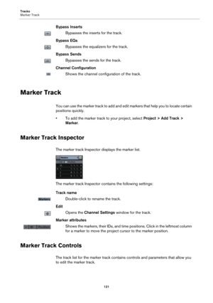 Page 121Tracks
Marker Track
121
Bypass Inserts
Bypasses the inserts for the track.
Bypass EQs
Bypasses the equalizers for the track.
Bypass Sends
Bypasses the sends for the track.
Channel Configuration
Shows the channel configuration of the track.
Marker Track
You can use the marker track to add and edit markers that help you to locate certain 
positions quickly.
• To add the marker track to your project, select Project > Add Track > 
Marker.
Marker Track Inspector
The marker track Inspector displays the marker...