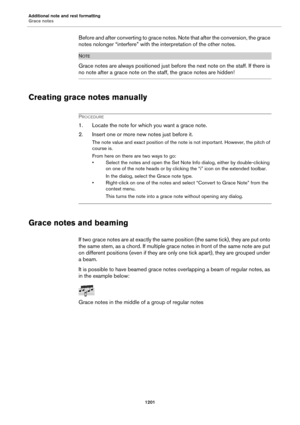Page 1201Additional note and rest formatting
Grace notes
1201
Before and after converting to grace notes. Note that after the conversion, the grace 
notes nolonger “interfere” with the interpretation of the other notes.
NOTE
Grace notes are always positioned just before the next note on the staff. If there is 
no note after a grace note on the staff, the grace notes are hidden!
Creating grace notes manually
PROCEDURE
1. Locate the note for which you want a grace note.
2. Insert one or more new notes just before...