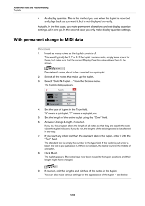 Page 1203Additional note and rest formatting
Tuplets
1203
• As display quantize. This is the method you use when the tuplet is recorded 
and plays back as you want it, but is not displayed correctly.
Actually, in the first case, you make permanent alterations and set display quantize 
settings, all in one go. In the second case you only make display quantize settings.
With permanent change to MIDI data
PROCEDURE
1. Insert as many notes as the tuplet consists of.
This would typically be 5, 7 or 9. If the tuplet...