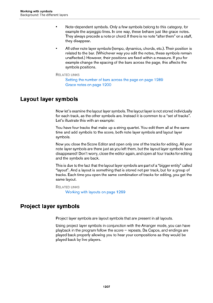 Page 1207Working with symbols
Background: The different layers
1207
• Note-dependent symbols. Only a few symbols belong to this category, for 
example the arpeggio lines. In one way, these behave just like grace notes. 
They always precede a note or chord. If there is no note “after them” on a staff, 
they disappear.
• All other note layer symbols (tempo, dynamics, chords, etc.). Their position is 
related to the bar. (Whichever way you edit the notes, these symbols remain 
unaffected.) However, their positions...