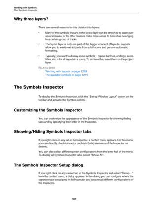 Page 1208Working with symbols
The Symbols Inspector
1208
Why three layers?
There are several reasons for this division into layers:
• Many of the symbols that are in the layout layer can be stretched to span over 
several staves, or for other reasons make more sense to think of as belonging 
to a certain group of tracks.
• The layout layer is only one part of the bigger concept of layouts. Layouts 
allow you to easily extract parts from a full score and perform automatic 
formatting.
• Typically, you want to...