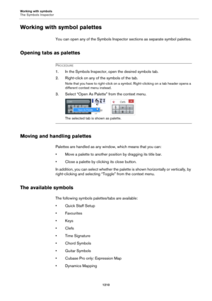 Page 1210Working with symbols
The Symbols Inspector
1210
Working with symbol palettes
You can open any of the Symbols Inspector sections as separate symbol palettes.
Opening tabs as palettes
PROCEDURE
1. In the Symbols Inspector, open the desired symbols tab.
2. Right-click on any of the symbols of the tab.
Note that you have to right-click on a symbol. Right-clicking on a tab header opens a 
different context menu instead.
3. Select “Open As Palette” from the context menu.
The selected tab is shown as palette....