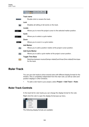 Page 122Tracks
Ruler Track
122
Track name
Double-click to rename the track.
Lock
Disables all editing of all events on the track.
Locate
Allows you to move the project cursor to the selected marker position.
Cycle
Allows you to select a cycle marker.
Zoom
Allows you to zoom in a cycle marker.
Add Marker
Allows you to add a position marker at the project cursor position.
Add Cycle Marker
Allows you to add a cycle marker at the project cursor position.
Toggle Time Base
Switches between musical (tempo related) and...