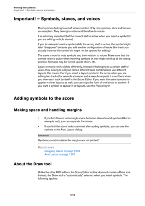 Page 1212Working with symbols
Important! – Symbols, staves, and voices
1212
Important! – Symbols, staves, and voices
Most symbols belong to a staff when inserted. Only note symbols, slurs and ties are 
an exception. They belong to notes and therefore to voices.
It is extremely important that the correct staff is active when you insert a symbol (if 
you are editing multiple staves).
If you for example insert a symbol while the wrong staff is active, the symbol might 
later “disappear” because you edit another...