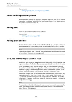 Page 1215Working with symbols
Adding symbols to the score
1215
RELATED LINKS
Changing length, size, and shape on page 1231
About note-dependent symbols
Note-dependent symbols like arpeggios and strum directions must be put in front 
of a note or they belong to the following note instead (if there is no following note, 
the symbols are not inserted at all).
Adding text
There are special methods for working with text.
RELATED LINKS
Working with text on page 1251
Adding slurs and ties
Slurs can be drawn in manually...