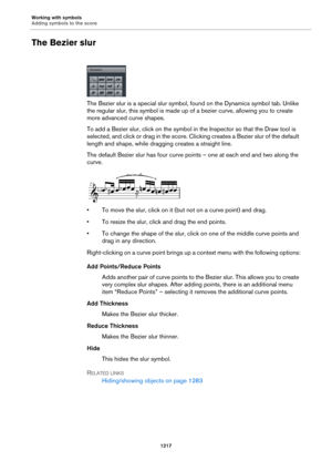 Page 1217Working with symbols
Adding symbols to the score
1217
The Bezier slur
The Bezier slur is a special slur symbol, found on the Dynamics symbol tab. Unlike 
the regular slur, this symbol is made up of a bezier curve, allowing you to create 
more advanced curve shapes.
To add a Bezier slur, click on the symbol in the Inspector so that the Draw tool is 
selected, and click or drag in the score. Clicking creates a Bezier slur of the default 
length and shape, while dragging creates a straight line.
The default...