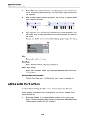 Page 1219Working with symbols
Adding symbols to the score
1219
• To insert the keyboard symbol, select it from the Inspector, click with the Draw 
tool at the desired position and drag a box to specify the approximate size of 
the keyboard.
• After you have inserted the keyboard symbol, you can drag its edges to resize 
it vertically or horizontally.
• If you right-click on an inserted keyboard symbol and select “Properties” from 
the context menu, a dialog opens allowing you to specify further properties for...