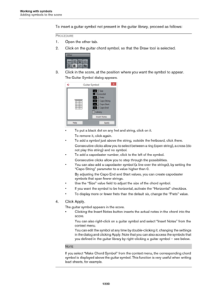 Page 1220Working with symbols
Adding symbols to the score
1220
To insert a guitar symbol not present in the guitar library, proceed as follows:
PROCEDURE
1. Open the other tab.
2. Click on the guitar chord symbol, so that the Draw tool is selected.
3. Click in the score, at the position where you want the symbol to appear.
The Guitar Symbol dialog appears.
• To put a black dot on any fret and string, click on it.
To remove it, click again.
• To add a symbol just above the string, outside the fretboard, click...