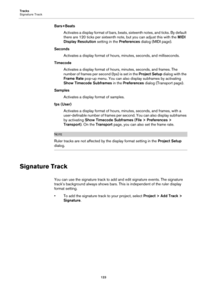 Page 123Tracks
Signature Track
123
Bars+Beats
Activates a display format of bars, beats, sixteenth notes, and ticks. By default 
there are 120 ticks per sixteenth note, but you can adjust this with the MIDI 
Display Resolution setting in the Preferences dialog (MIDI page).
Seconds
Activates a display format of hours, minutes, seconds, and milliseconds.
Timecode
Activates a display format of hours, minutes, seconds, and frames. The 
number of frames per second (fps) is set in the Project Setup dialog with the...