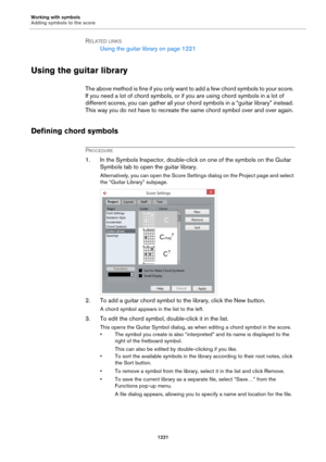Page 1221Working with symbols
Adding symbols to the score
1221
RELATED LINKS
Using the guitar library on page 1221
Using the guitar library
The above method is fine if you only want to add a few chord symbols to your score. 
If you need a lot of chord symbols, or if you are using chord symbols in a lot of 
different scores, you can gather all your chord symbols in a “guitar library” instead. 
This way you do not have to recreate the same chord symbol over and over again.
Defining chord symbols
PROCEDURE
1. In the...