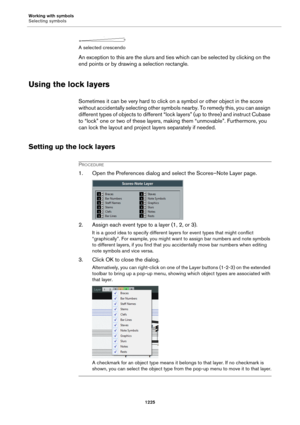 Page 1225Working with symbols
Selecting symbols
1225
A selected crescendo
An exception to this are the slurs and ties which can be selected by clicking on the 
end points or by drawing a selection rectangle.
Using the lock layers
Sometimes it can be very hard to click on a symbol or other object in the score 
without accidentally selecting other symbols nearby. To remedy this, you can assign 
different types of objects to different “lock layers” (up to three) and instruct Cubase 
to “lock” one or two of these...