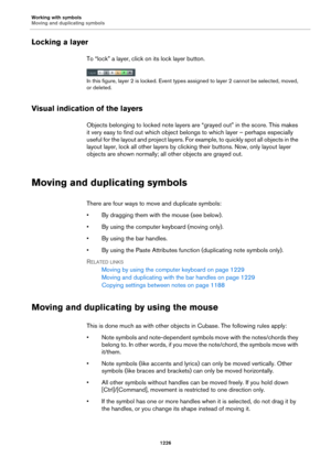 Page 1226Working with symbols
Moving and duplicating symbols
1226
Locking a layer
To “lock” a layer, click on its lock layer button.
In this figure, layer 2 is locked. Event types assigned to layer 2 cannot be selected, moved, 
or deleted.
Visual indication of the layers
Objects belonging to locked note layers are “grayed out” in the score. This makes 
it very easy to find out which object belongs to which layer – perhaps especially 
useful for the layout and project layers. For example, to quickly spot all...