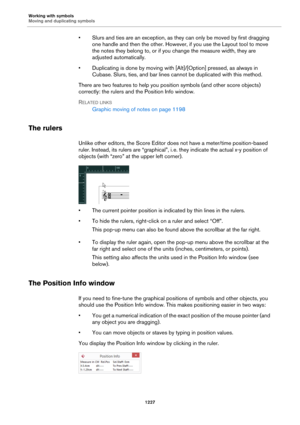 Page 1227Working with symbols
Moving and duplicating symbols
1227
• Slurs and ties are an exception, as they can only be moved by first dragging 
one handle and then the other. However, if you use the Layout tool to move 
the notes they belong to, or if you change the measure width, they are 
adjusted automatically.
• Duplicating is done by moving with [Alt]/[Option] pressed, as always in 
Cubase. Slurs, ties, and bar lines cannot be duplicated with this method.
There are two features to help you position symbols...