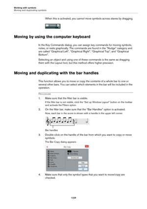 Page 1229Working with symbols
Moving and duplicating symbols
1229
When this is activated, you cannot move symbols across staves by dragging.
Moving by using the computer keyboard
In the Key Commands dialog, you can assign key commands for moving symbols, 
notes, or rests graphically. The commands are found in the “Nudge” category and 
are called “Graphical Left”, “Graphical Right”, “Graphical Top”, and “Graphical 
Bottom”.
Selecting an object and using one of these commands is the same as dragging 
them with the...