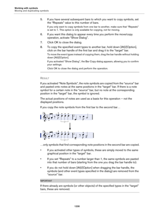 Page 1230Working with symbols
Moving and duplicating symbols
1230
5. If you have several subsequent bars to which you want to copy symbols, set 
the “Repeats” value to this number of bars.
If you only want to copy symbols from one bar to another, make sure that “Repeats” 
is set to 1. This option is only available for copying, not for moving.
6. If you want this dialog to appear every time you perform the move/copy 
operation, activate “Show Dialog”.
7. Click OK to close the dialog.
8. To copy the specified event...