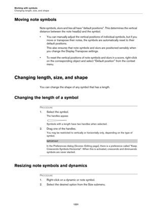 Page 1231Working with symbols
Changing length, size, and shape
1231
Moving note symbols
Note symbols, slurs and ties all have “default positions”. This determines the vertical 
distance between the note head(s) and the symbol.
• You can manually adjust the vertical positions of individual symbols, but if you 
move or transpose their notes, the symbols are automatically reset to their 
default positions.
This also ensures that note symbols and slurs are positioned sensibly when 
you change the Display Transpose...