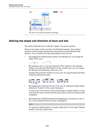 Page 1232Working with symbols
Changing length, size, and shape
1232
The size of the symbol changes accordingly.
Altering the shape and direction of slurs and ties
This section describes how to alter the “regular” slur and tie symbols.
There are two types of slurs and ties in the Symbols Inspector. The up/down 
variation of each actually represent the same symbol but with different initial 
direction. You can perform the following editing to slurs and ties:
• By dragging the middle handle up/down and left/right...