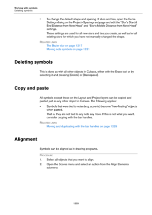 Page 1233Working with symbols
Deleting symbols
1233
• To change the default shape and spacing of slurs and ties, open the Score 
Settings dialog on the Project–Spacings subpage and edit the “Slur’s Start & 
End Distance from Note Head” and “Slur’s Middle Distance from Note Head” 
settings.
These settings are used for all new slurs and ties you create, as well as for all 
existing slurs for which you have not manually changed the shape.
RELATED LINKS
The Bezier slur on page 1217
Moving note symbols on page 1231...