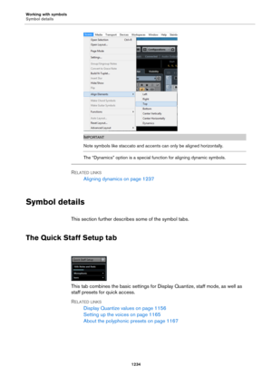 Page 1234Working with symbols
Symbol details
1234
IMPORTANT
Note symbols like staccato and accents can only be aligned horizontally.
The “Dynamics” option is a special function for aligning dynamic symbols.
RELATED LINKS
Aligning dynamics on page 1237
Symbol details
This section further describes some of the symbol tabs.
The Quick Staff Setup tab
This tab combines the basic settings for Display Quantize, staff mode, as well as 
staff presets for quick access.
RELATED LINKS
Display Quantize values on page 1156...