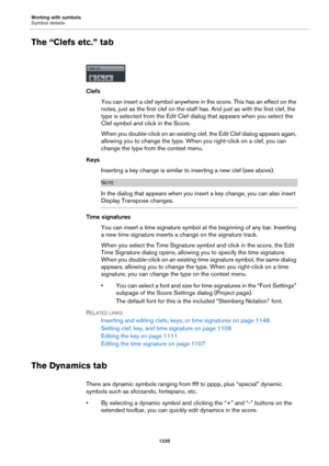 Page 1235Working with symbols
Symbol details
1235
The “Clefs etc.” tab
Clefs
You can insert a clef symbol anywhere in the score. This has an effect on the 
notes, just as the first clef on the staff has. And just as with the first clef, the 
type is selected from the Edit Clef dialog that appears when you select the 
Clef symbol and click in the Score.
When you double-click on an existing clef, the Edit Clef dialog appears again, 
allowing you to change the type. When you right-click on a clef, you can 
change...
