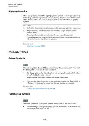 Page 1237Working with symbols
Symbol details
1237
Aligning dynamics
There is a special command for aligning dynamic symbols (including crescendos) 
horizontally. Unlike the regular align function, aligning dynamics takes the “baseline” 
of the dynamic letters into account, aligning them as text rather than as graphic 
symbols.
PROCEDURE
1. Select the dynamic symbols that you want to align, e. g. pp and a crescendo.
2. Right-click on a selected symbol and select the “Align” function on the 
context menu.
This...