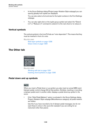 Page 1238Working with symbols
Symbol details
1238
• In the Score Settings dialog (Project page–Notation Style subpage) you can 
specify globally how tuplets are displayed.
You can also select a font and size for the tuplet numbers in the Font Settings 
subpage.
• You can also right-click on the tuplet group symbol and select the “Extend 
(+)” or “Reduce (-)” command to extend it to the next chord or to reduce it.
Vertical symbols
The vertical symbols in the Line/Trill tab are “note-dependent”. This means that...