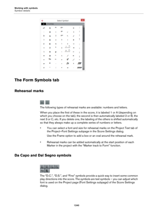 Page 1240Working with symbols
Symbol details
1240
The Form Symbols tab
Rehearsal marks
The following types of rehearsal marks are available: numbers and letters.
When you place the first of these in the score, it is labeled 1 or A (depending on 
which you choose on the tab), the second is then automatically labeled 2 or B, the 
next 3 or C, etc. If you delete one, the labeling of the others is shifted automatically 
so that they always make up a complete series of numbers or letters.
• You can select a font and...