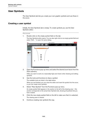 Page 1242Working with symbols
Symbol details
1242
User Symbols
The User Symbols tab lets you create your own graphic symbols and use these in 
the score.
Creating a user symbol
Initially, the User Symbols tab is empty. To create symbols you use the User 
Symbols editor:
PROCEDURE
1. Double-click on the empty symbol field on the tab.
The User Symbols editor opens. You can also right-click on an empty symbol field and 
select “Edit…” to open the same dialog.
2. Open the Functions pop-up menu and select the desired...