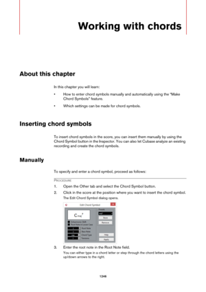 Page 12461246
Working with chords
About this chapter
In this chapter you will learn:
• How to enter chord symbols manually and automatically using the “Make 
Chord Symbols” feature.
• Which settings can be made for chord symbols.
Inserting chord symbols
To insert chord symbols in the score, you can insert them manually by using the 
Chord Symbol button in the Inspector. You can also let Cubase analyze an existing 
recording and create the chord symbols.
Manually
To specify and enter a chord symbol, proceed as...