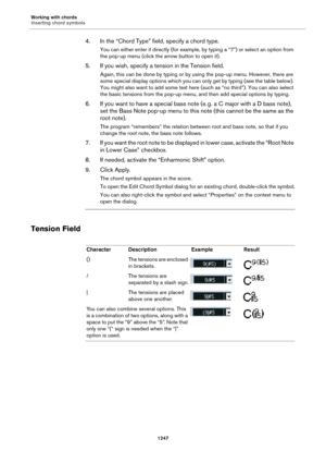 Page 1247Working with chords
Inserting chord symbols
1247
4. In the “Chord Type” field, specify a chord type.
You can either enter it directly (for example, by typing a “7”) or select an option from 
the pop-up menu (click the arrow button to open it).
5. If you wish, specify a tension in the Tension field.
Again, this can be done by typing or by using the pop-up menu. However, there are 
some special display options which you can only get by typing (see the table below). 
You might also want to add some text...