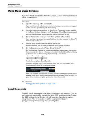 Page 1248Working with chords
Inserting chord symbols
1248
Using Make Chord Symbols
If you have already recorded the chords for a project, Cubase can analyze them and 
create chord symbols:
PROCEDURE
1. Open the recording in the Score Editor.
If you want the chords to be inserted on another track, you can create an empty part 
on that track and open it along with the recording.
2. If you like, make display settings for the chords. These settings are available 
in the Score Settings dialog, on the Project page...