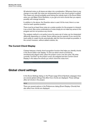 Page 1249Working with chords
Global chord settings
1249
All selected notes on all staves are taken into consideration. Whenever there is any 
change on any staff, the notes are reinterpreted and a new chord symbol is added. 
This means you should probably avoid having the melody track in the Score Editor 
when you use Make Chord Symbols, or you get a lot more chords than you expect, 
possibly with strange tensions.
In addition to the above, the Quantize value is used. At the most, there is a new 
chord at each...