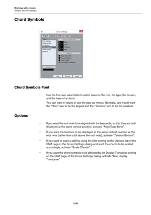 Page 1250Working with chords
Global chord settings
1250
Chord Symbols
Chord Symbols Font
• Use the four size value fields to select sizes for the root, the type, the tension, 
and the bass of a chord.
You can type in values or use the pop-up menus. Normally, you would want 
the “Root” size to be the largest and the “Tension” size to be the smallest.
Options
• If you want the root note to be aligned with the bass note, so that they are both 
displayed at the same vertical position, activate “Align Bass Note”.
• If...