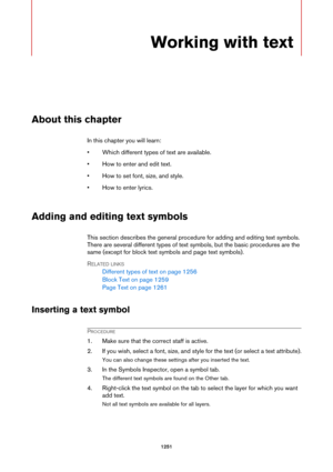 Page 12511251
Working with text
About this chapter
In this chapter you will learn:
• Which different types of text are available.
• How to enter and edit text.
• How to set font, size, and style.
• How to enter lyrics.
Adding and editing text symbols
This section describes the general procedure for adding and editing text symbols. 
There are several different types of text symbols, but the basic procedures are the 
same (except for block text symbols and page text symbols).
RELATED LINKS
Different types of text...