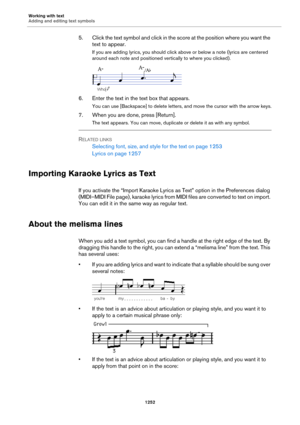 Page 1252Working with text
Adding and editing text symbols
1252
5. Click the text symbol and click in the score at the position where you want the 
text to appear.
If you are adding lyrics, you should click above or below a note (lyrics are centered 
around each note and positioned vertically to where you clicked).
6. Enter the text in the text box that appears.
You can use [Backspace] to delete letters, and move the cursor with the arrow keys.
7. When you are done, press [Return].
The text appears. You can move,...