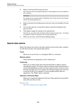 Page 1254Working with text
Adding and editing text symbols
1254
3. Select a font from the Font pop-up menu.
How many and which fonts appear depends on what typefaces you have installed on 
your computer.
IMPORTANT
For regular text you should avoid the “Steinberg” fonts. These are the fonts Cubase 
uses for all scoring symbols, etc.
4. Select a text size from the Size pop-up menu (or enter one manually in the text 
field).
5. You can also add one or several font options using the checkboxes and 
pop-up menus.
6....