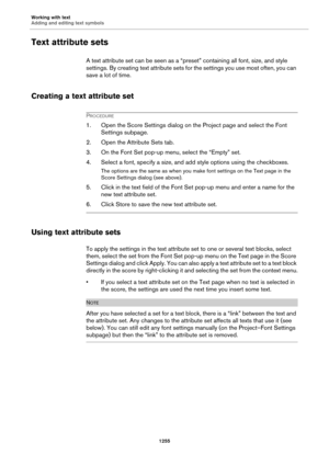 Page 1255Working with text
Adding and editing text symbols
1255
Text attribute sets
A text attribute set can be seen as a “preset” containing all font, size, and style 
settings. By creating text attribute sets for the settings you use most often, you can 
save a lot of time.
Creating a text attribute set
PROCEDURE
1. Open the Score Settings dialog on the Project page and select the Font 
Settings subpage.
2. Open the Attribute Sets tab.
3. On the Font Set pop-up menu, select the “Empty” set.
4. Select a font,...