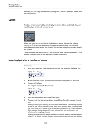 Page 1257Working with text
Different types of text
1257
Similarly, you can copy selected text by using the “Text To Clipboard” option from 
the context menu.
Lyrics
This type of text is inserted by selecting Lyrics on the Other symbol tab. You can 
insert this type of text only on note layers.
When you insert lyrics, you should click below or above the note the syllable 
belongs to. The text then appears horizontally centered around the note and 
vertically positioned to where you clicked. You can later move it...
