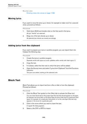 Page 1259Working with text
Different types of text
1259
RELATED LINKS
Entering notes into voices on page 1168
Moving lyrics
If you want to move the lyrics up or down, for example to make room for a second 
verse, proceed as follows:
PROCEDURE
1. Hold down [Shift] and double-click on the first word in the lyrics.
All lyric “blocks” are selected.
2. Drag one of the lyric blocks up or down.
All selected lyric blocks are moved accordingly.
Adding lyrics from the clipboard
If you want to prepare your lyrics in another...