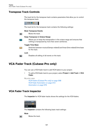 Page 127Tracks
VCA Fader Track (Cubase Pro only)
127
Transpose Track Controls
The track list for the transpose track contains parameters that allow you to control 
the transpose track.
The track list for the transpose track contains the following settings:
Mute Transpose Events
Mutes the track.
Keep Transpose in Octave Range
Allows you to keep the transposition in the octave range and ensures that 
nothing is transposed by more than seven semitones.
Toggle Time Base
Switches between musical (tempo related) and...