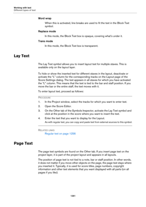 Page 1261Working with text
Different types of text
1261
Word wrap
When this is activated, line breaks are used to fit the text in the Block Text 
symbol.
Replace mode
In this mode, the Block Text box is opaque, covering what’s under it.
Trans mode
In this mode, the Block Text box is transparent.
Lay Text
The Lay Text symbol allows you to insert layout text for multiple staves. This is 
available only on the layout layer.
To hide or show the inserted text for different staves in the layout, deactivate or 
activate...