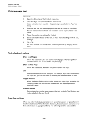 Page 1262Working with text
Different types of text
1262
Entering page text
PROCEDURE
1. Open the Other tab of the Symbols Inspector.
2. Click the Page Text symbol and click in the score.
It does not matter where you click – the positioning is specified in the Page Text 
dialog.
3. Enter the text that you want displayed in the field at the top of the dialog.
You can use special characters to add “variables” such as page numbers – see 
below.
4. Adjust the positioning settings for the text.
5. Select a text...