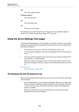 Page 1263Working with text
Different types of text
1263
%p
The current page number.
%l (lower case L)
The long staff name.
%s
The short staff name.
%r
The name of the project.
For example, if you enter the text “%l, %r, Page %p”, these variables might be 
shown as “1st Violin, Quartet No.2, Page 12” in the score.
Using the Score Settings (Text page)
In the Score Settings dialog on the Text page, you can find a number of text-related 
settings. The symbol buttons correspond to the symbols found on the Other tab of...