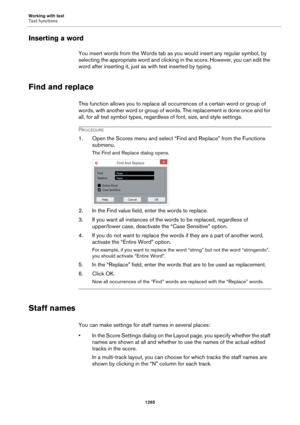 Page 1265Working with text
Text functions
1265
Inserting a word
You insert words from the Words tab as you would insert any regular symbol, by 
selecting the appropriate word and clicking in the score. However, you can edit the 
word after inserting it, just as with text inserted by typing.
Find and replace
This function allows you to replace all occurrences of a certain word or group of 
words, with another word or group of words. The replacement is done once and for 
all, for all text symbol types, regardless...