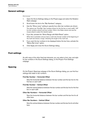 Page 1267Working with text
Text functions
1267
General settings
PROCEDURE
1. Open the Score Settings dialog on the Project page and select the Notation 
Style subpage.
2. Scroll down the list to the “Bar Numbers” category.
3. Use the “Show every” setting to specify how often bar numbers are shown.
The options are “First Bar” (bar numbers shown for the first bar on each staff), “Off” 
(no bar numbers shown) and any number. Click in the State column and use the 
mouse wheel to select the desired option.
4. If you...