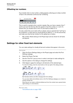 Page 1268Working with text
Text functions
1268
Offsetting bar numbers
If you double-click on a bar number, a dialog appears, allowing you to skip a number 
of bars in the otherwise continuous bar numbering.
This is used for example when a section repeats. Say, you have a repeat of bar 7 
and 8, and want the first bar after the repeat to have the number 11, not 9. To 
achieve this, you double-click on the “9” and insert an offset of “2”.
It is also useful if the score starts with an upbeat, and you want the first...