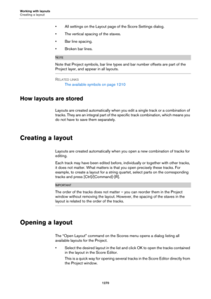 Page 1270Working with layouts
Creating a layout
1270
• All settings on the Layout page of the Score Settings dialog.
• The vertical spacing of the staves.
• Bar line spacing.
•Broken bar lines.
NOTE
Note that Project symbols, bar line types and bar number offsets are part of the 
Project layer, and appear in all layouts.
RELATED LINKS
The available symbols on page 1210
How layouts are stored
Layouts are created automatically when you edit a single track or a combination of 
t racks. The y ar e an in te gr al part...